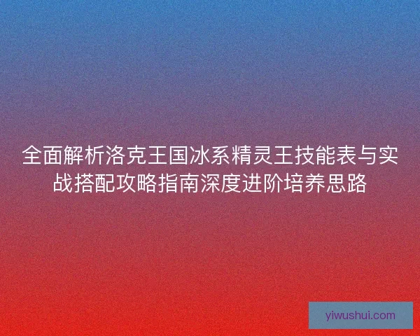 全面解析洛克王国冰系精灵王技能表与实战搭配攻略指南深度进阶培养思路