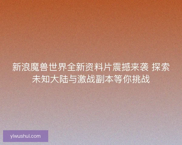 新浪魔兽世界全新资料片震撼来袭 探索未知大陆与激战副本等你挑战 新浪魔兽世界全新资料片震撼来袭 探索未知大陆与激战副本等你挑战