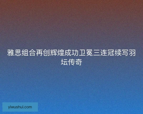 雅思组合再创辉煌成功卫冕三连冠续写羽坛传奇 雅思组合再创辉煌成功卫冕三连冠续写羽坛传奇