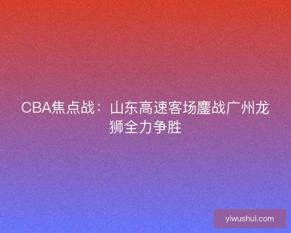 CBA焦点战:山东高速客场鏖战广州龙狮全力争胜 CBA焦点战:山东高速客场鏖战广州龙狮全力争胜