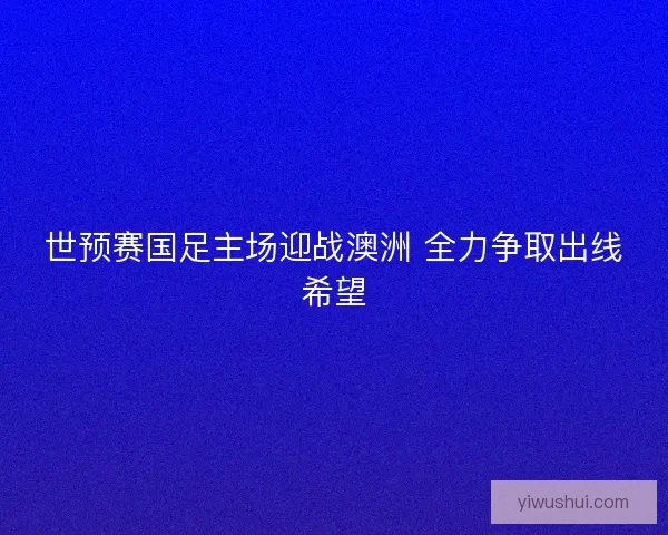 世预赛国足主场迎战澳洲 全力争取出线希望 世预赛国足主场迎战澳洲 全力争取出线希望