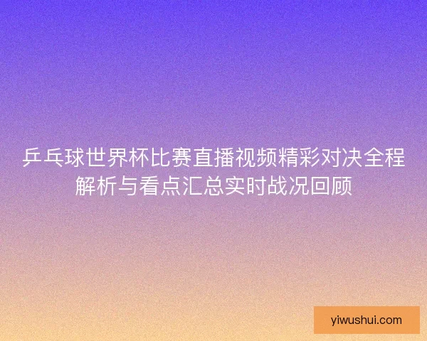 乒乓球世界杯比赛直播视频精彩对决全程解析与看点汇总实时战况回顾 乒乓球世界杯比赛直播视频精彩对决全程解析与看点汇总实时战况回顾