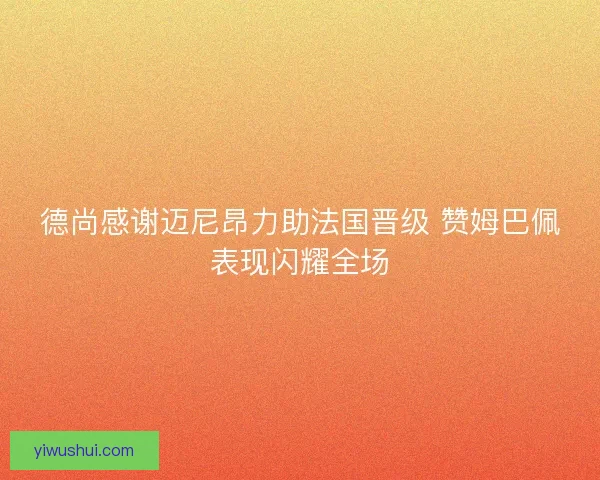 德尚感谢迈尼昂力助法国晋级 赞姆巴佩表现闪耀全场 德尚感谢迈尼昂力助法国晋级 赞姆巴佩表现闪耀全场
