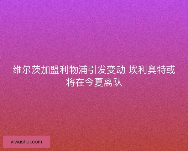 维尔茨加盟利物浦引发变动 埃利奥特或将在今夏离队 维尔茨加盟利物浦引发变动 埃利奥特或将在今夏离队
