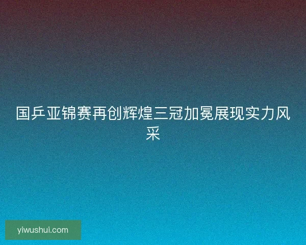 国乒亚锦赛再创辉煌三冠加冕展现实力风采