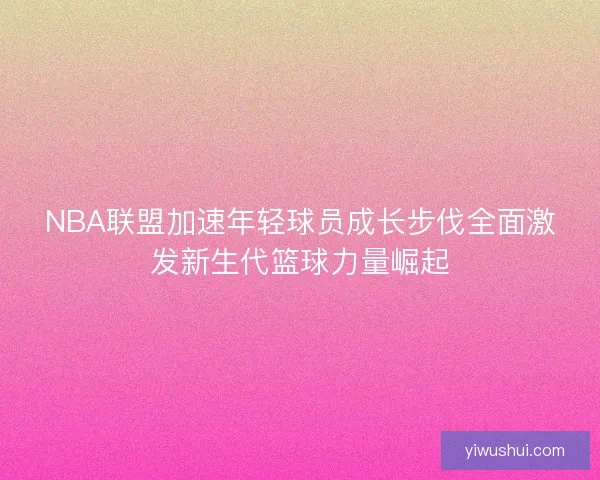 NBA联盟加速年轻球员成长步伐全面激发新生代篮球力量崛起 NBA联盟加速年轻球员成长步伐全面激发新生代篮球力量崛起