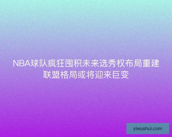 NBA球队疯狂囤积未来选秀权布局重建联盟格局或将迎来巨变 NBA球队疯狂囤积未来选秀权布局重建联盟格局或将迎来巨变