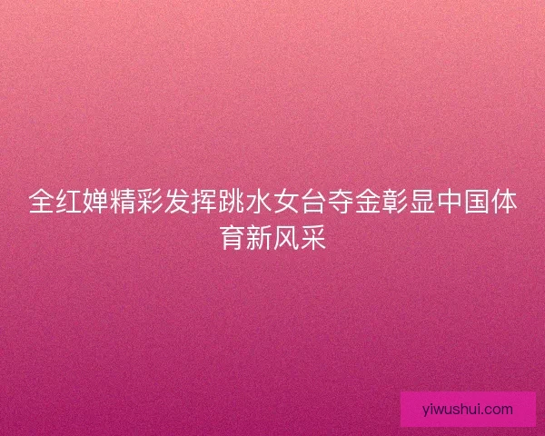全红婵精彩发挥跳水女台夺金彰显中国体育新风采 全红婵精彩发挥跳水女台夺金彰显中国体育新风采