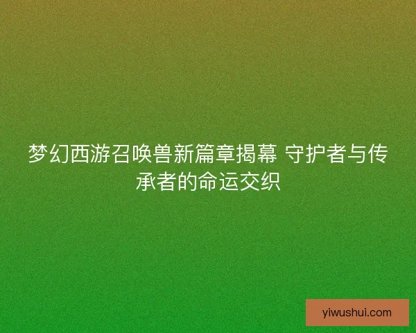 梦幻西游召唤兽新篇章揭幕 守护者与传承者的命运交织 梦幻西游召唤兽新篇章揭幕 守护者与传承者的命运交织