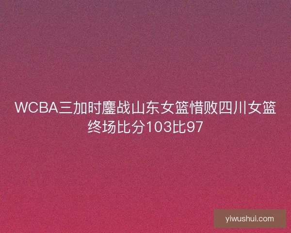 WCBA三加时鏖战山东女篮惜败四川女篮终场比分103比97 WCBA三加时鏖战山东女篮惜败四川女篮终场比分103比97