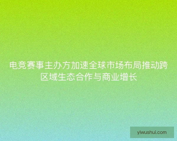 电竞赛事主办方加速全球市场布局推动跨区域生态合作与商业增长 电竞赛事主办方加速全球市场布局推动跨区域生态合作与商业增长